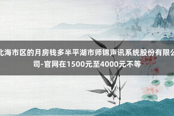 北海市区的月房钱多半平湖市师锦声讯系统股份有限公司-官网在1500元至4000元不等